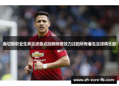 桑切斯职业生涯足迹盘点回顾他曾效力过的所有著名足球俱乐部