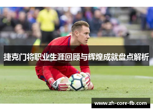 捷克门将职业生涯回顾与辉煌成就盘点解析 捷克门将职业生涯回顾与辉煌成就盘点解析
