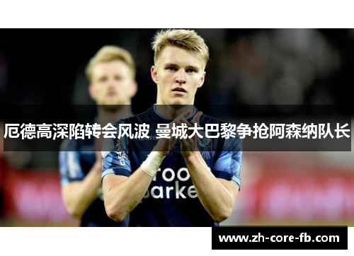 厄德高深陷转会风波 曼城大巴黎争抢阿森纳队长 厄德高深陷转会风波 曼城大巴黎争抢阿森纳队长